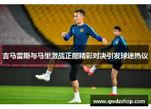 吉马雷斯与马里激战正酣精彩对决引发球迷热议
