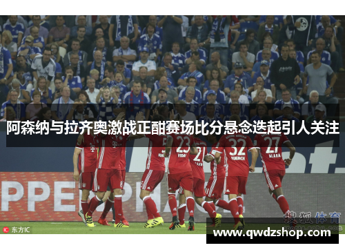 阿森纳与拉齐奥激战正酣赛场比分悬念迭起引人关注