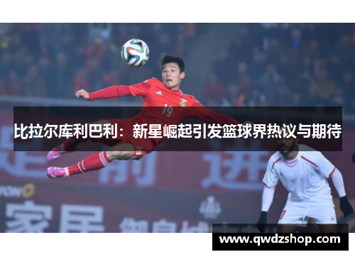 比拉尔库利巴利：新星崛起引发篮球界热议与期待